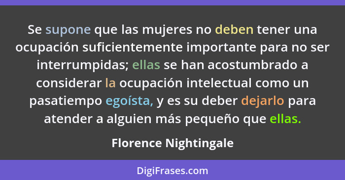 Se supone que las mujeres no deben tener una ocupación suficientemente importante para no ser interrumpidas; ellas se han acost... - Florence Nightingale