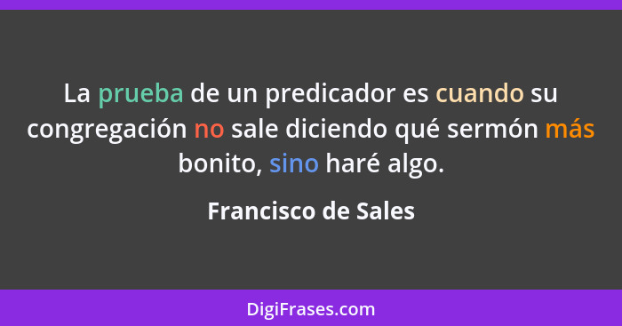 La prueba de un predicador es cuando su congregación no sale diciendo qué sermón más bonito, sino haré algo.... - Francisco de Sales