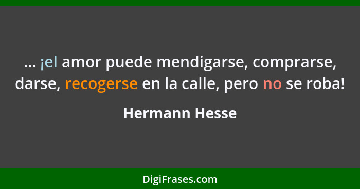 ... ¡el amor puede mendigarse, comprarse, darse, recogerse en la calle, pero no se roba!... - Hermann Hesse