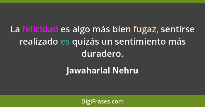 La felicidad es algo más bien fugaz, sentirse realizado es quizás un sentimiento más duradero.... - Jawaharlal Nehru