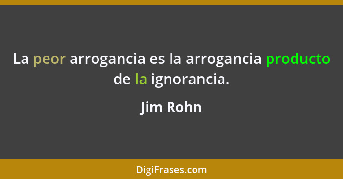 La peor arrogancia es la arrogancia producto de la ignorancia.... - Jim Rohn