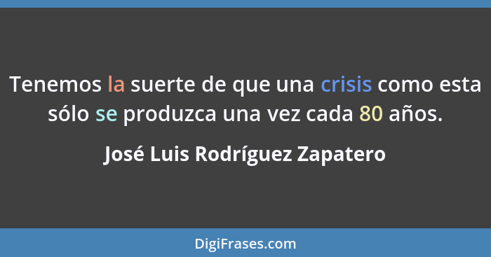 Tenemos la suerte de que una crisis como esta sólo se produzca una vez cada 80 años.... - José Luis Rodríguez Zapatero