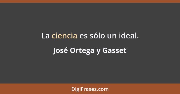 La ciencia es sólo un ideal.... - José Ortega y Gasset