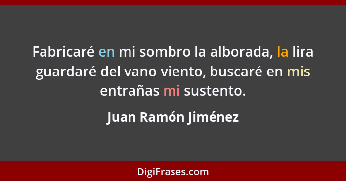 Fabricaré en mi sombro la alborada, la lira guardaré del vano viento, buscaré en mis entrañas mi sustento.... - Juan Ramón Jiménez