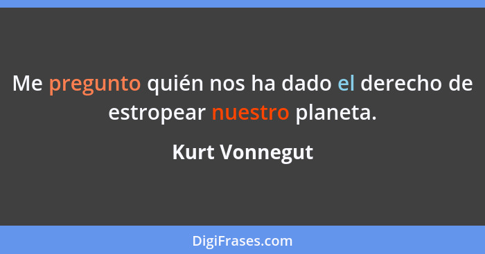 Me pregunto quién nos ha dado el derecho de estropear nuestro planeta.... - Kurt Vonnegut