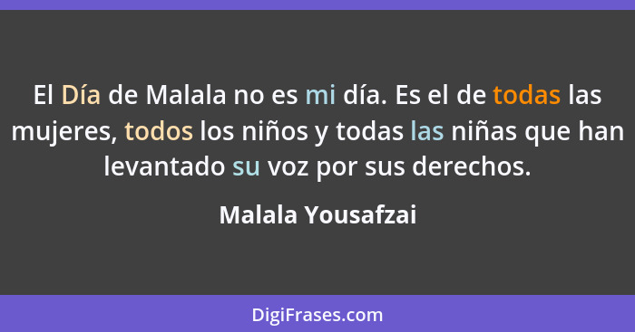 El Día de Malala no es mi día. Es el de todas las mujeres, todos los niños y todas las niñas que han levantado su voz por sus derec... - Malala Yousafzai