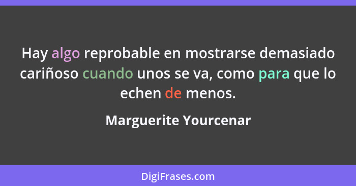 Hay algo reprobable en mostrarse demasiado cariñoso cuando unos se va, como para que lo echen de menos.... - Marguerite Yourcenar