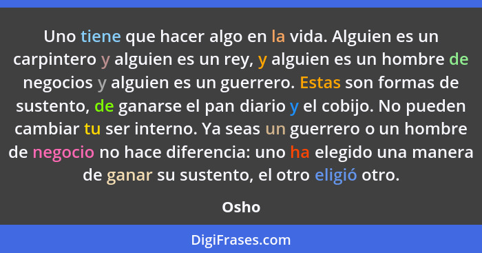 Uno tiene que hacer algo en la vida. Alguien es un carpintero y alguien es un rey, y alguien es un hombre de negocios y alguien es un guerrero.... - Osho