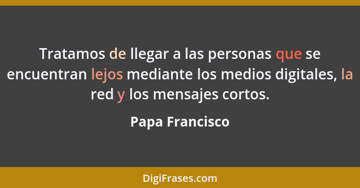 Tratamos de llegar a las personas que se encuentran lejos mediante los medios digitales, la red y los mensajes cortos.... - Papa Francisco