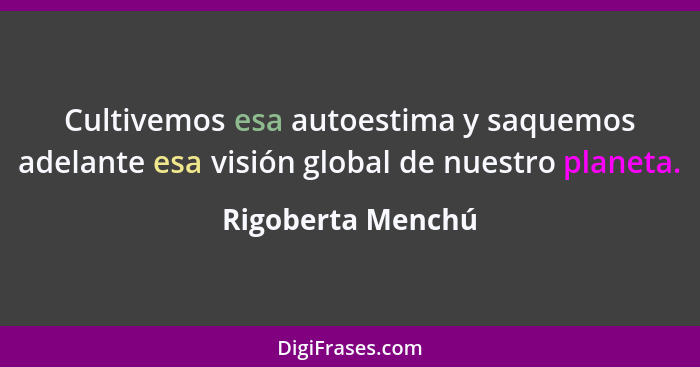 Cultivemos esa autoestima y saquemos adelante esa visión global de nuestro planeta.... - Rigoberta Menchú