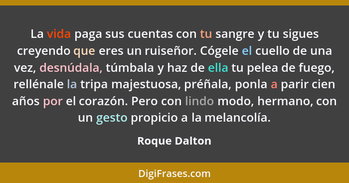 La vida paga sus cuentas con tu sangre y tu sigues creyendo que eres un ruiseñor. Cógele el cuello de una vez, desnúdala, túmbala y haz... - Roque Dalton