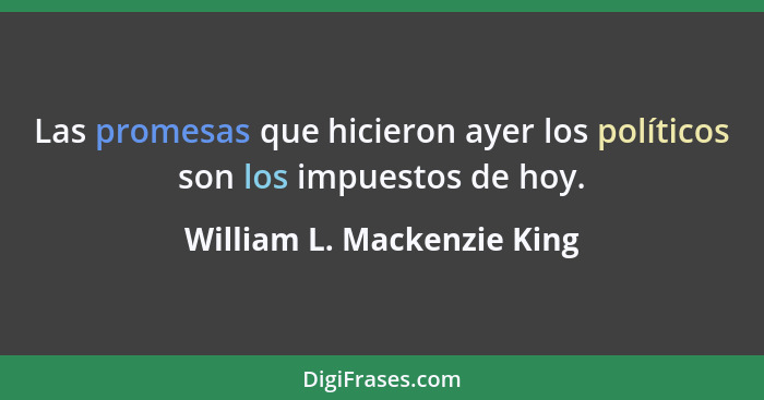 Las promesas que hicieron ayer los políticos son los impuestos de hoy.... - William L. Mackenzie King