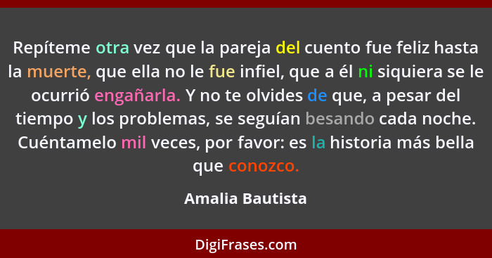 Repíteme otra vez que la pareja del cuento fue feliz hasta la muerte, que ella no le fue infiel, que a él ni siquiera se le ocurrió... - Amalia Bautista