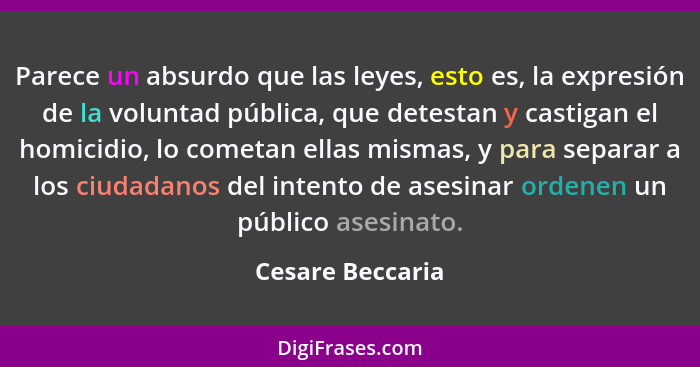 Parece un absurdo que las leyes, esto es, la expresión de la voluntad pública, que detestan y castigan el homicidio, lo cometan ella... - Cesare Beccaria