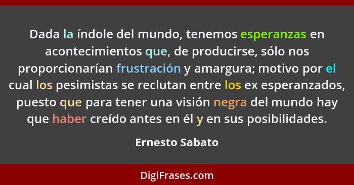 Dada la índole del mundo, tenemos esperanzas en acontecimientos que, de producirse, sólo nos proporcionarían frustración y amargura;... - Ernesto Sabato