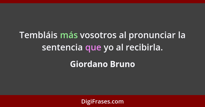 Tembláis más vosotros al pronunciar la sentencia que yo al recibirla.... - Giordano Bruno