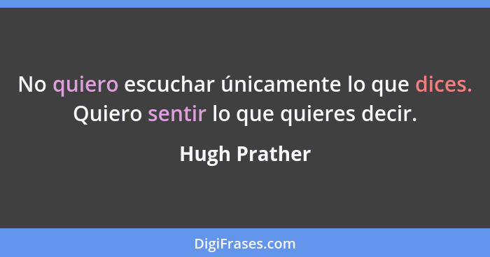 No quiero escuchar únicamente lo que dices. Quiero sentir lo que quieres decir.... - Hugh Prather