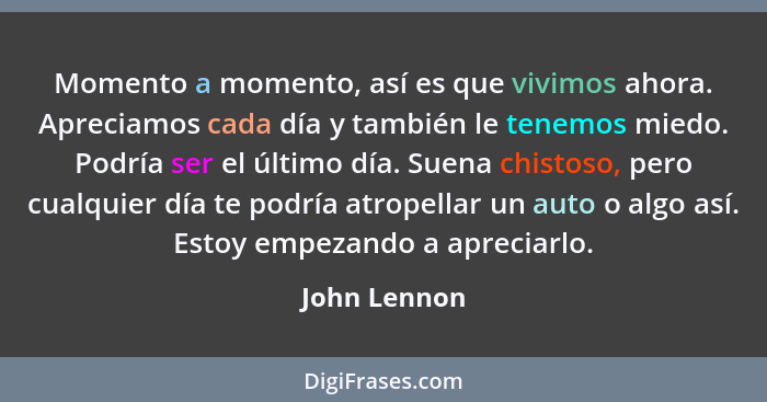 Momento a momento, así es que vivimos ahora. Apreciamos cada día y también le tenemos miedo. Podría ser el último día. Suena chistoso, p... - John Lennon