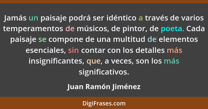 Jamás un paisaje podrá ser idéntico a través de varios temperamentos de músicos, de pintor, de poeta. Cada paisaje se compone de... - Juan Ramón Jiménez