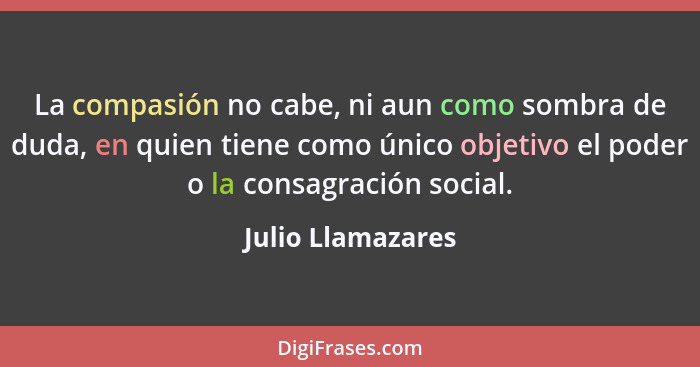 La compasión no cabe, ni aun como sombra de duda, en quien tiene como único objetivo el poder o la consagración social.... - Julio Llamazares