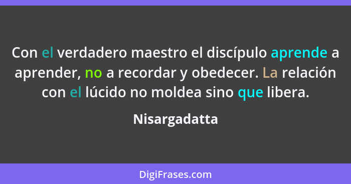 Con el verdadero maestro el discípulo aprende a aprender, no a recordar y obedecer. La relación con el lúcido no moldea sino que libera... - Nisargadatta