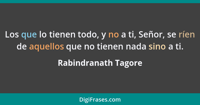 Los que lo tienen todo, y no a ti, Señor, se ríen de aquellos que no tienen nada sino a ti.... - Rabindranath Tagore