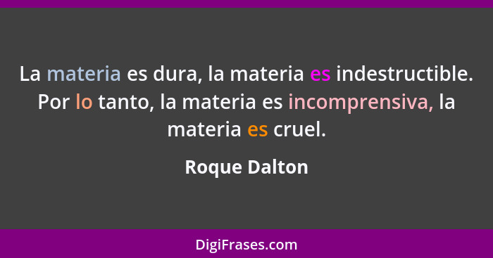 La materia es dura, la materia es indestructible. Por lo tanto, la materia es incomprensiva, la materia es cruel.... - Roque Dalton