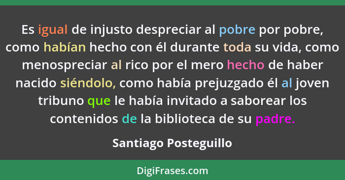 Es igual de injusto despreciar al pobre por pobre, como habían hecho con él durante toda su vida, como menospreciar al rico por... - Santiago Posteguillo