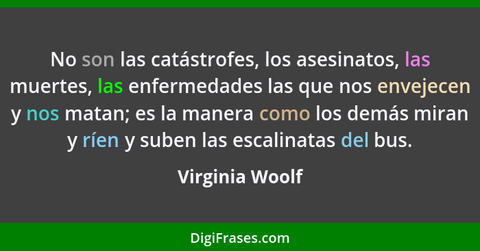 No son las catástrofes, los asesinatos, las muertes, las enfermedades las que nos envejecen y nos matan; es la manera como los demás... - Virginia Woolf