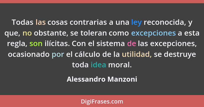 Todas las cosas contrarias a una ley reconocida, y que, no obstante, se toleran como excepciones a esta regla, son ilícitas. Con... - Alessandro Manzoni