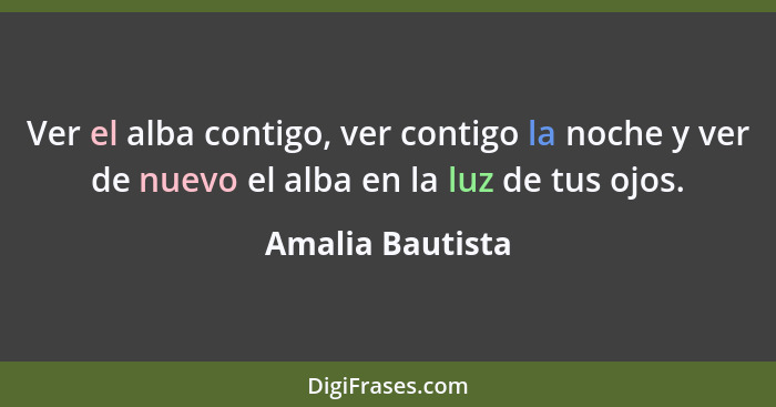 Ver el alba contigo, ver contigo la noche y ver de nuevo el alba en la luz de tus ojos.... - Amalia Bautista