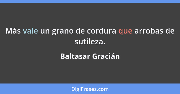 Más vale un grano de cordura que arrobas de sutileza.... - Baltasar Gracián