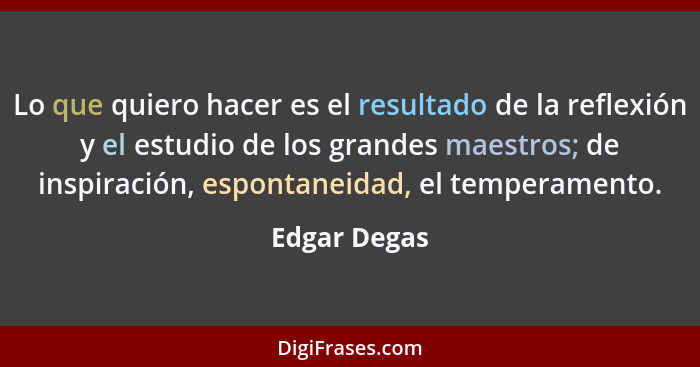 Lo que quiero hacer es el resultado de la reflexión y el estudio de los grandes maestros; de inspiración, espontaneidad, el temperamento... - Edgar Degas