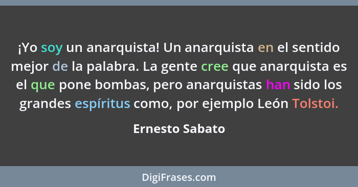 ¡Yo soy un anarquista! Un anarquista en el sentido mejor de la palabra. La gente cree que anarquista es el que pone bombas, pero anar... - Ernesto Sabato