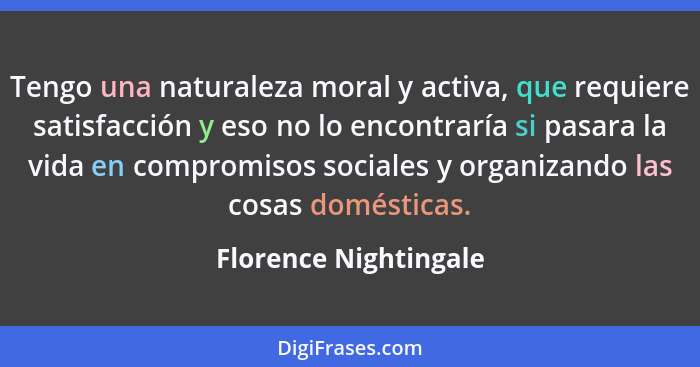 Tengo una naturaleza moral y activa, que requiere satisfacción y eso no lo encontraría si pasara la vida en compromisos sociale... - Florence Nightingale