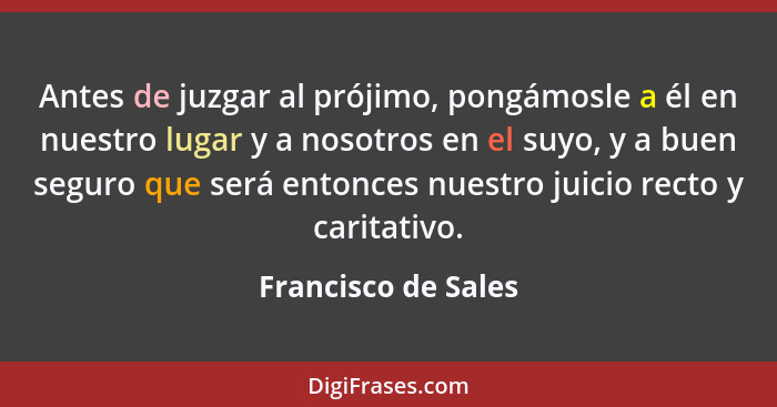 Antes de juzgar al prójimo, pongámosle a él en nuestro lugar y a nosotros en el suyo, y a buen seguro que será entonces nuestro j... - Francisco de Sales