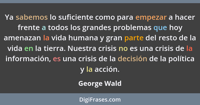 Ya sabemos lo suficiente como para empezar a hacer frente a todos los grandes problemas que hoy amenazan la vida humana y gran parte del... - George Wald