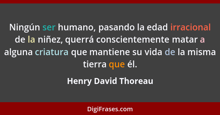 Ningún ser humano, pasando la edad irracional de la niñez, querrá conscientemente matar a alguna criatura que mantiene su vida d... - Henry David Thoreau