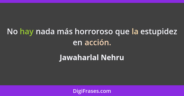 No hay nada más horroroso que la estupidez en acción.... - Jawaharlal Nehru