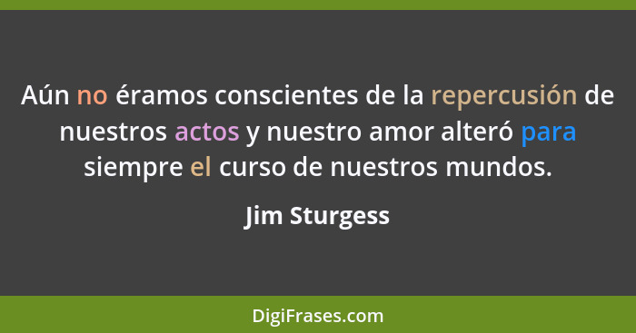 Aún no éramos conscientes de la repercusión de nuestros actos y nuestro amor alteró para siempre el curso de nuestros mundos.... - Jim Sturgess