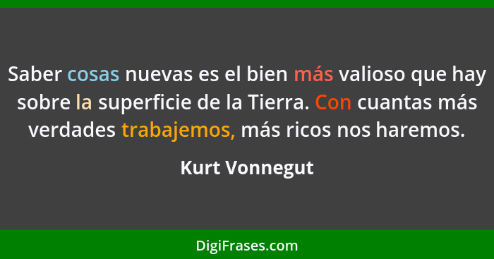 Saber cosas nuevas es el bien más valioso que hay sobre la superficie de la Tierra. Con cuantas más verdades trabajemos, más ricos nos... - Kurt Vonnegut
