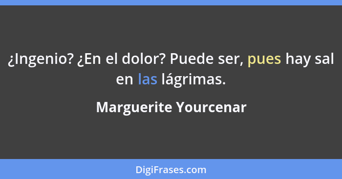 ¿Ingenio? ¿En el dolor? Puede ser, pues hay sal en las lágrimas.... - Marguerite Yourcenar