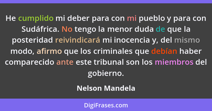 He cumplido mi deber para con mi pueblo y para con Sudáfrica. No tengo la menor duda de que la posteridad reivindicará mi inocencia y... - Nelson Mandela