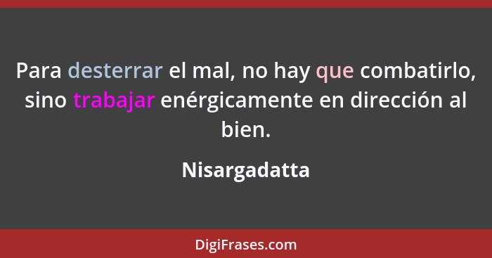 Para desterrar el mal, no hay que combatirlo, sino trabajar enérgicamente en dirección al bien.... - Nisargadatta