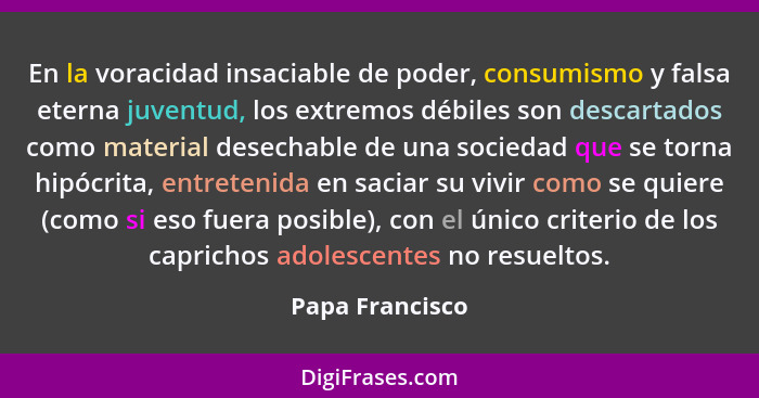 En la voracidad insaciable de poder, consumismo y falsa eterna juventud, los extremos débiles son descartados como material desechabl... - Papa Francisco