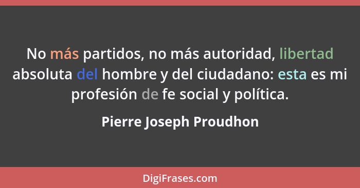 No más partidos, no más autoridad, libertad absoluta del hombre y del ciudadano: esta es mi profesión de fe social y política... - Pierre Joseph Proudhon