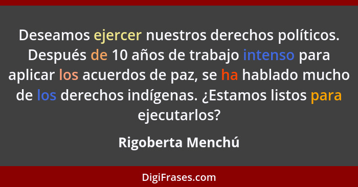 Deseamos ejercer nuestros derechos políticos. Después de 10 años de trabajo intenso para aplicar los acuerdos de paz, se ha hablado... - Rigoberta Menchú