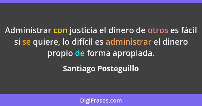 Administrar con justicia el dinero de otros es fácil si se quiere, lo difícil es administrar el dinero propio de forma apropiad... - Santiago Posteguillo