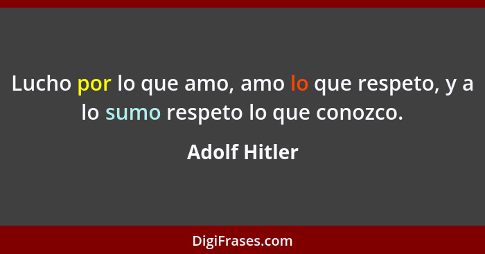 Lucho por lo que amo, amo lo que respeto, y a lo sumo respeto lo que conozco.... - Adolf Hitler