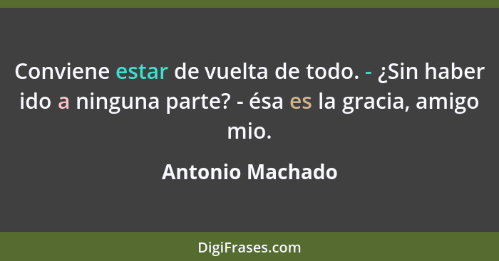 Conviene estar de vuelta de todo. - ¿Sin haber ido a ninguna parte? - ésa es la gracia, amigo mio.... - Antonio Machado